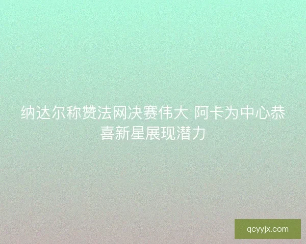 纳达尔称赞法网决赛伟大 阿卡为中心恭喜新星展现潜力