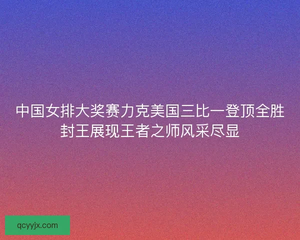 中国女排大奖赛力克美国三比一登顶全胜封王展现王者之师风采尽显