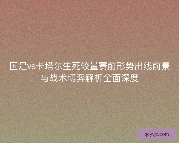国足vs卡塔尔生死较量赛前形势出线前景与战术博弈解析全面深度